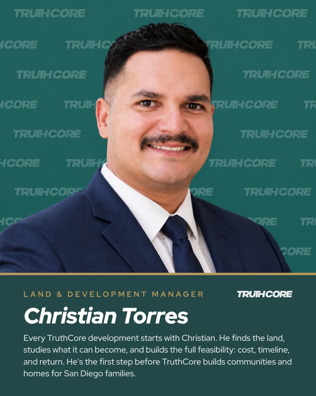 Christian Torres, Land & Development Manager. Every TruthCore development starts with Christian. He finds the land, studies what it can become, and builds the full feasibility: cost, timeline, and return. He's the first step before TruthCore builds communities and homes for San Diego families.