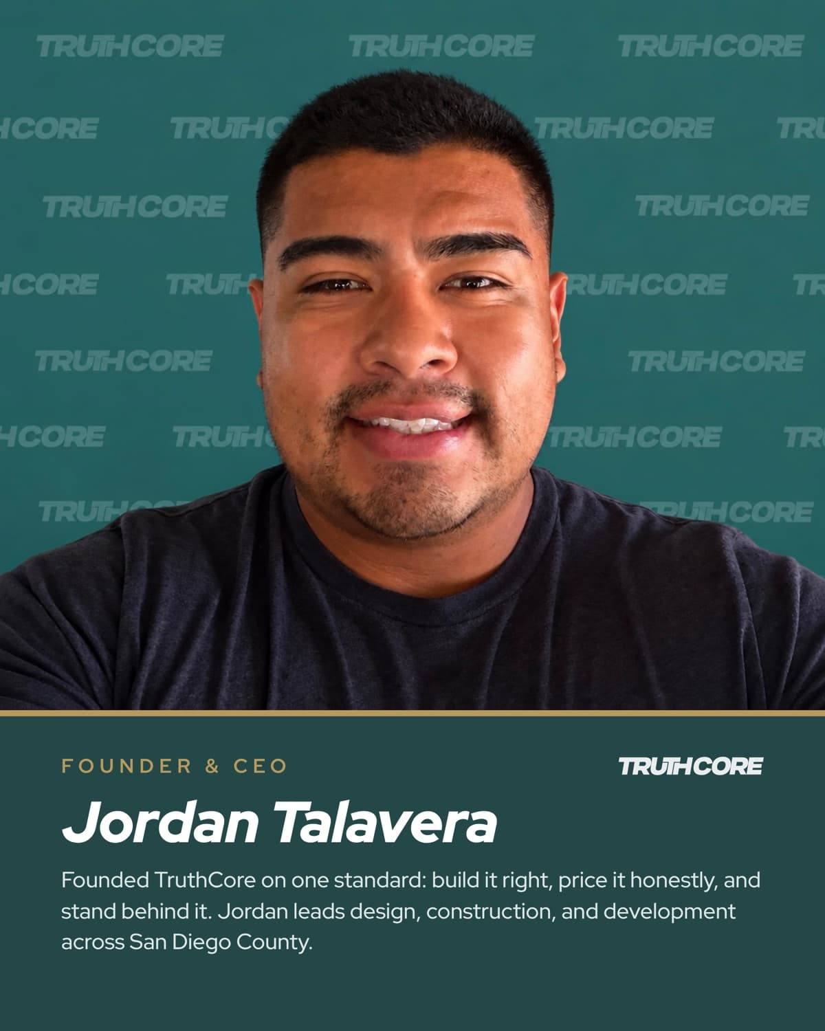 Jordan Talavera, Founder & CEO. Founded TruthCore on one standard: build it right, price it honestly, and stand behind it. Jordan leads design, construction, and development across San Diego County.